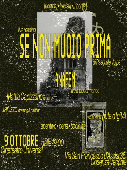 [ricorda]•[resisti]•[ricorda]
RRR presenta: SE NON MUOIO PRIMA
09 OTTOBRE | dalle 19:00
📍Cineteatro Universal @cineteatro.universal

PROGRAMMA
SE NON MUOIO PRIMA di @pasquale_volpe_ecc — uno spettacolo più che una presentazione di un libro
live & performance @siamocyborganafem
DJ set @mattiacapizzano
drawing & painting – @janizzo
visual show – @puta.d1git4l

INGRESSO LIBERO